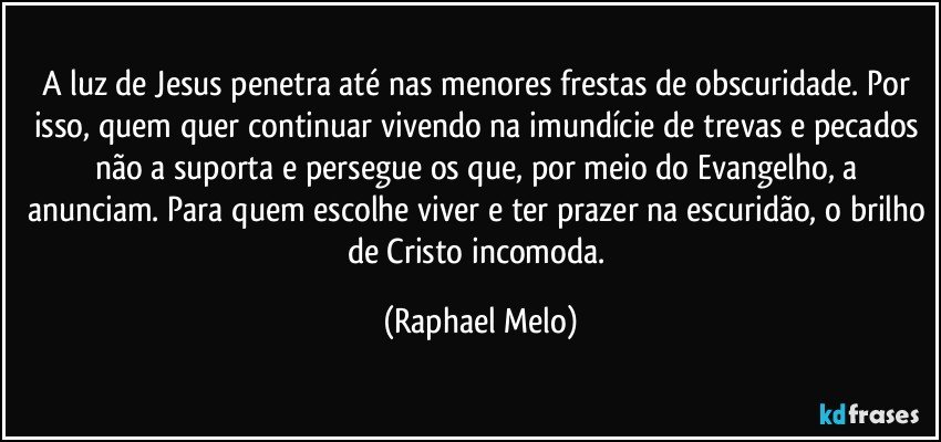 A luz de Jesus penetra até nas menores frestas de obscuridade. Por isso, quem quer continuar vivendo na imundície de trevas e pecados não a suporta e persegue os que, por meio do Evangelho, a anunciam. Para quem escolhe viver e ter prazer na escuridão, o brilho de Cristo incomoda. (Raphael Melo)