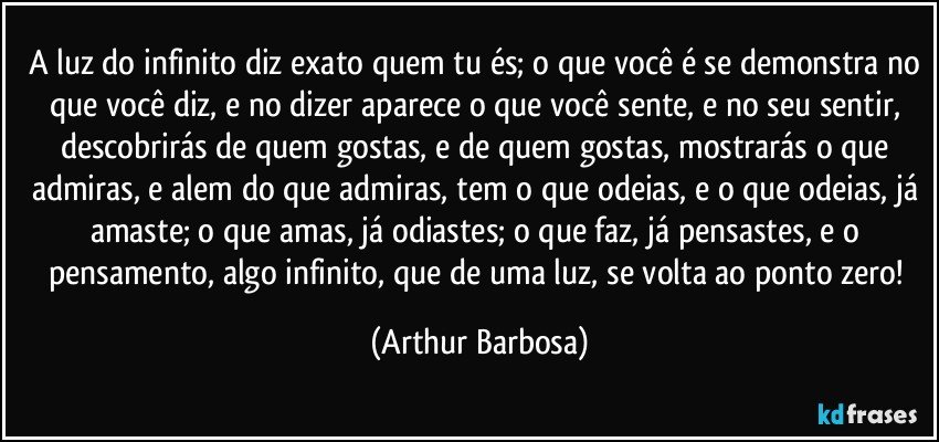 A luz do infinito diz exato quem tu és; o que você é se demonstra no que você diz, e no dizer aparece o que você sente, e no seu sentir, descobrirás de quem gostas, e de quem gostas, mostrarás o que admiras, e alem do que admiras, tem o que odeias, e o que odeias, já amaste; o que amas, já odiastes; o que faz, já pensastes, e o pensamento, algo infinito, que de uma luz, se volta ao ponto zero! (Arthur Barbosa)