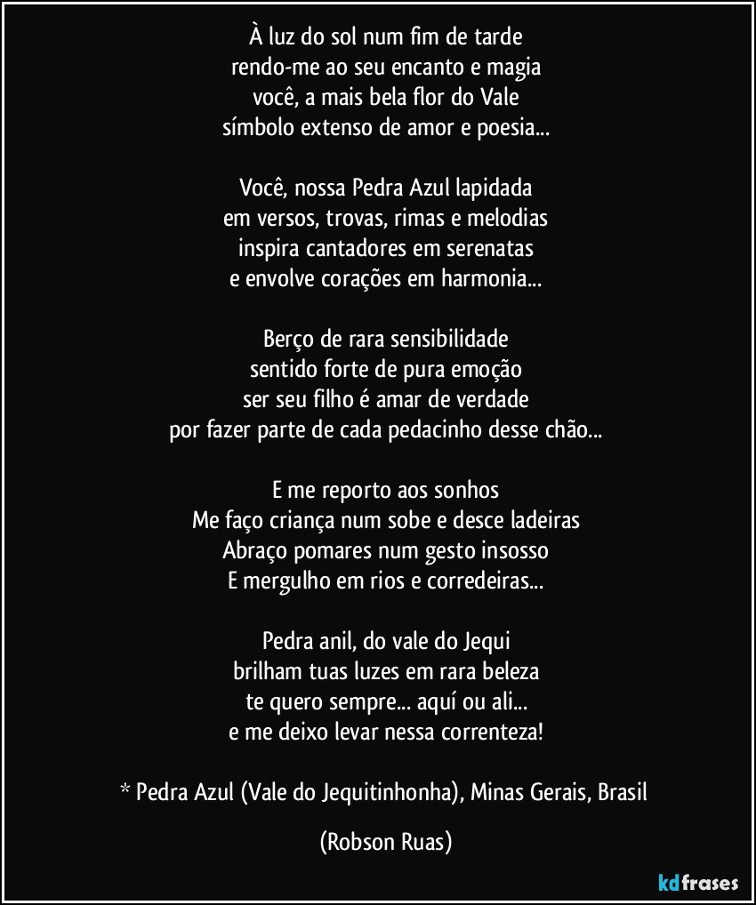 À luz do sol num fim de tarde
rendo-me ao seu encanto e magia
você, a mais bela flor do Vale
símbolo extenso de amor e poesia...

Você, nossa Pedra Azul lapidada
em versos, trovas, rimas e melodias
inspira cantadores em serenatas
e envolve corações em harmonia...

Berço de rara sensibilidade
sentido forte de pura emoção
ser seu filho é amar de verdade
por fazer parte de cada pedacinho desse chão...

E me reporto aos sonhos
Me faço criança num sobe e desce ladeiras
Abraço pomares num gesto insosso
E mergulho em rios e corredeiras...

Pedra anil, do vale do Jequi
brilham tuas luzes em rara beleza
te quero sempre... aquí ou ali...
e me deixo levar nessa correnteza!

* Pedra Azul (Vale do Jequitinhonha), Minas Gerais, Brasil (Robson Ruas)