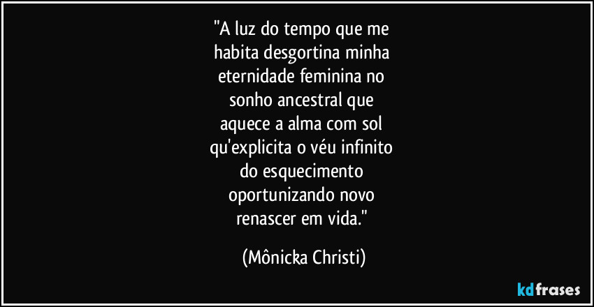 "A luz do tempo que me 
habita desgortina minha 
eternidade feminina no 
sonho ancestral que 
aquece a alma com sol 
qu'explicita o véu infinito 
do esquecimento 
oportunizando novo 
renascer em vida." (Mônicka Christi)