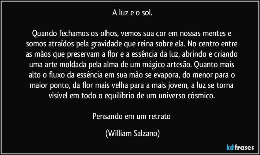 ⁠A luz e o sol. 

Quando fechamos os olhos, vemos sua cor em nossas mentes e somos atraídos pela gravidade que reina sobre ela. No centro entre as mãos que preservam a flor e a essência da luz, abrindo e criando uma arte moldada pela alma de um mágico artesão. Quanto mais alto o fluxo da essência em sua mão se evapora, do menor para o maior ponto, da flor mais velha para a mais jovem, a luz se torna visível em todo o equilíbrio de um universo cósmico. 

Pensando em um retrato (William Salzano)