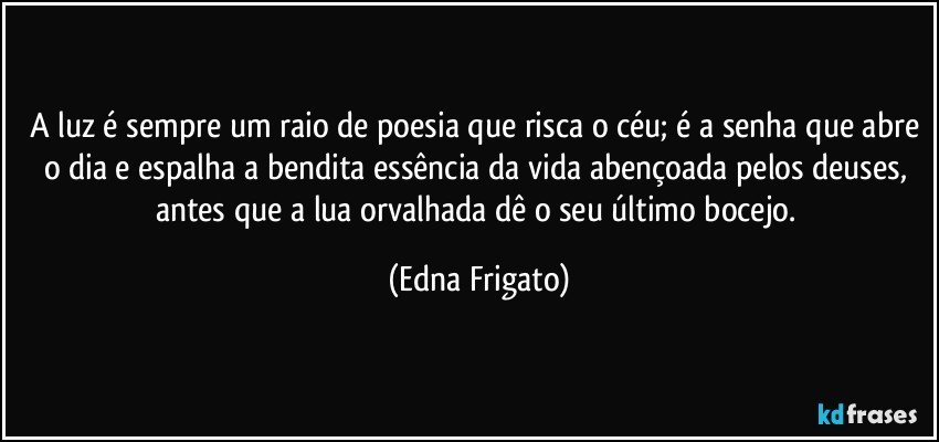 A luz é sempre um raio de poesia que risca o céu; é a senha que abre o dia e espalha a bendita essência da vida abençoada pelos deuses, antes que a lua orvalhada dê o seu último bocejo. (Edna Frigato)