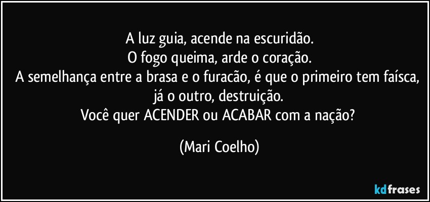 A luz guia, acende na escuridão.
O fogo queima, arde o coração.
A semelhança entre a brasa e o furacão, é que o primeiro tem faísca, já o outro, destruição.
Você quer ACENDER ou ACABAR com a nação? (Mari Coelho)