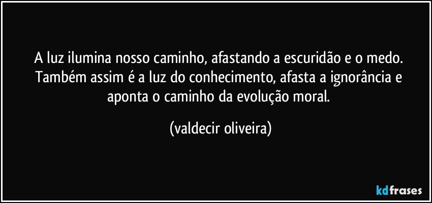 A luz ilumina nosso caminho, afastando a escuridão e o medo. Também assim é a luz do conhecimento, afasta a ignorância e aponta o caminho da evolução moral. (valdecir oliveira)