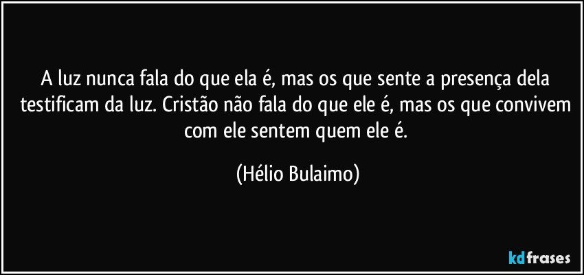 A luz nunca fala do que ela é, mas os que sente a presença dela testificam da luz. Cristão não fala do que ele é, mas os que convivem com ele sentem quem ele é. (Hélio Bulaimo)