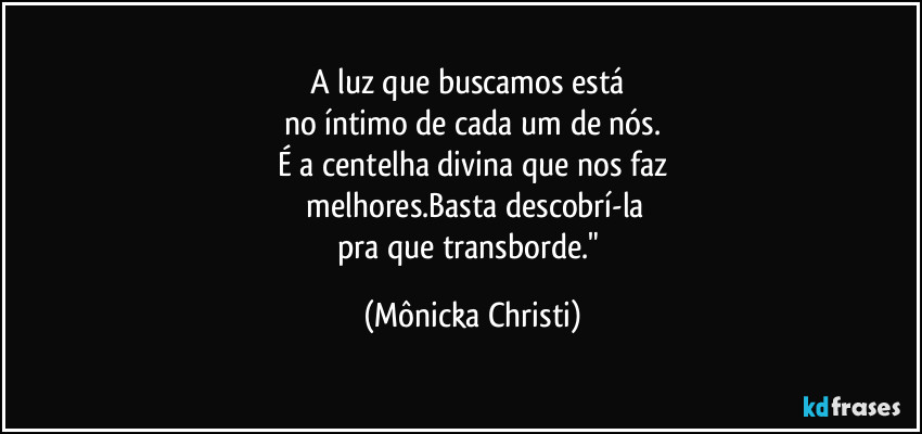 A luz que buscamos está 
no íntimo de cada um de nós.
É a centelha divina que nos faz
 melhores.Basta descobrí-la
pra que transborde." (Mônicka Christi)