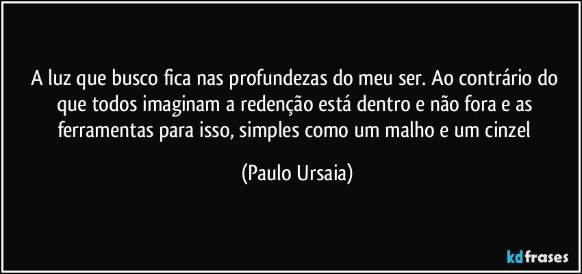 A luz que busco fica nas profundezas do meu ser. Ao contrário do que todos imaginam a redenção está dentro e não fora e as ferramentas para isso, simples como um malho e um cinzel (Paulo Ursaia)