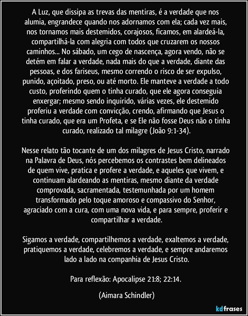 A Luz, que dissipa as trevas das mentiras, é a verdade que nos alumia, engrandece quando nos adornamos com ela; cada vez mais, nos tornamos mais destemidos, corajosos, ficamos, em alardeá-la, compartilhá-la com alegria com todos que cruzarem os nossos caminhos... No sábado, um cego de nascença, agora vendo, não se detém em falar a verdade, nada mais do que a verdade, diante das pessoas, e dos fariseus, mesmo correndo o risco de ser expulso, punido, açoitado, preso, ou até morto. Ele manteve a verdade a todo custo, proferindo quem o tinha curado, que ele agora conseguia enxergar; mesmo sendo inquirido, várias vezes, ele destemido proferiu a verdade com convicção, crendo, afirmando que Jesus o tinha curado, que era um Profeta, e se Ele não fosse Deus não o tinha curado, realizado tal milagre (João 9:1-34).

Nesse relato tão tocante de um dos milagres de Jesus Cristo, narrado na Palavra de Deus, nós percebemos os contrastes bem delineados de quem vive, pratica e profere a verdade, e aqueles  que vivem, e continuam alardeando as mentiras, mesmo diante da verdade comprovada, sacramentada, testemunhada por um homem transformado pelo toque amoroso e compassivo do Senhor, agraciado com a cura,  com uma nova vida, e para sempre, proferir e compartilhar a verdade.

Sigamos a verdade, compartilhemos a verdade, exaltemos a verdade, pratiquemos a verdade, celebremos a verdade, e sempre andaremos lado a lado na companhia de Jesus Cristo.

Para reflexão: Apocalipse 21:8;  22:14. (Aimara Schindler)