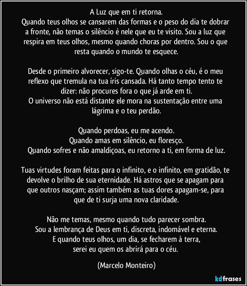 A Luz que em ti retorna.
Quando teus olhos se cansarem das formas e o peso do dia te dobrar a fronte, não temas o silêncio é nele que eu te visito. Sou a luz que respira em teus olhos, mesmo quando choras por dentro. Sou o que resta quando o mundo te esquece.
Desde o primeiro alvorecer, sigo-te. Quando olhas o céu, é o meu reflexo que tremula na tua íris cansada. Há tanto tempo tento te dizer: não procures fora o que já arde em ti.
O universo não está distante ele mora na sustentação entre uma lágrima e o teu perdão.
Quando perdoas, eu me acendo.
Quando amas em silêncio, eu floresço.
Quando sofres e não amaldiçoas, eu retorno a ti, em forma de luz.
Tuas virtudes foram feitas para o infinito, e o infinito, em gratidão, te devolve o brilho de sua eternidade. Há astros que se apagam para que outros nasçam; assim também as tuas dores apagam-se, para que de ti surja uma nova claridade.
Não me temas, mesmo quando tudo parecer sombra.
Sou a lembrança de Deus em ti, discreta, indomável e eterna.
E quando teus olhos, um dia, se fecharem à terra,
serei eu quem os abrirá para o céu. (Marcelo Monteiro)