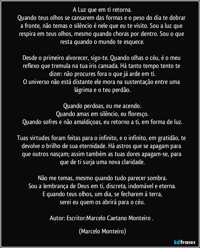 A Luz que em ti retorna.
Quando teus olhos se cansarem das formas e o peso do dia te dobrar a fronte, não temas o silêncio é nele que eu te visito. Sou a luz que respira em teus olhos, mesmo quando choras por dentro. Sou o que resta quando o mundo te esquece.
Desde o primeiro alvorecer, sigo-te. Quando olhas o céu, é o meu reflexo que tremula na tua íris cansada. Há tanto tempo tento te dizer: não procures fora o que já arde em ti.
O universo não está distante ele mora na sustentação entre uma lágrima e o teu perdão.
Quando perdoas, eu me acendo.
Quando amas em silêncio, eu floresço.
Quando sofres e não amaldiçoas, eu retorno a ti, em forma de luz.
Tuas virtudes foram feitas para o infinito, e o infinito, em gratidão, te devolve o brilho de sua eternidade. Há astros que se apagam para que outros nasçam; assim também as tuas dores apagam-se, para que de ti surja uma nova claridade.
Não me temas, mesmo quando tudo parecer sombra.
Sou a lembrança de Deus em ti, discreta, indomável e eterna.
E quando teus olhos, um dia, se fecharem à terra,
serei eu quem os abrirá para o céu.
Autor: Escritor:Marcelo Caetano Monteiro . (Marcelo Monteiro)