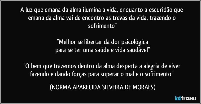 A luz que emana da alma ilumina a vida, enquanto a escuridão que emana da alma vai de encontro as trevas da vida, trazendo o sofrimento"

"Melhor se libertar da dor psicológica
para se ter uma saúde e vida saudável"

"O bem que trazemos dentro da alma desperta a alegria de viver fazendo e dando forças para superar o mal e o sofrimento" (NORMA APARECIDA SILVEIRA DE MORAES)