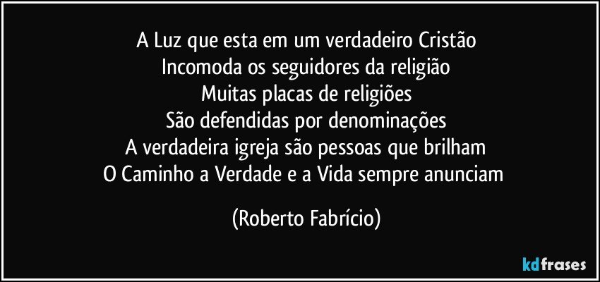 A Luz que esta em um verdadeiro Cristão
Incomoda os seguidores da religião
Muitas placas de religiões
São defendidas por denominações
A verdadeira igreja são pessoas que brilham
O Caminho a Verdade e a Vida sempre anunciam (Roberto Fabrício)