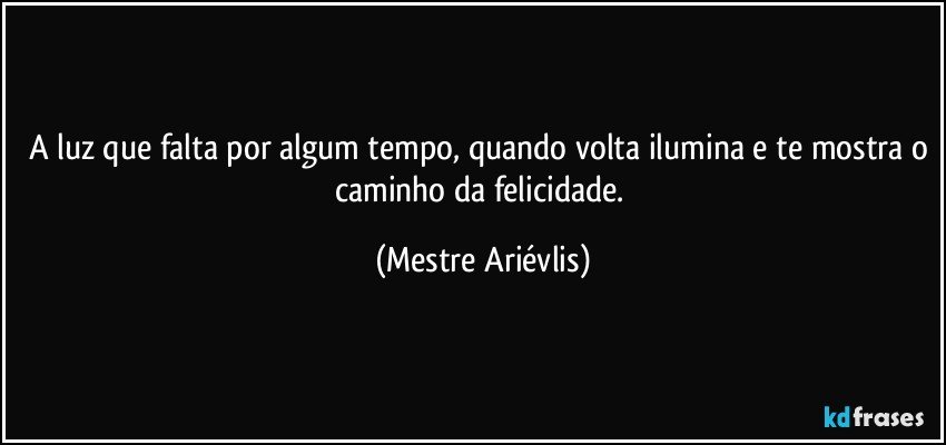 A luz que falta por algum tempo, quando volta ilumina e te mostra o caminho da felicidade. (Mestre Ariévlis)