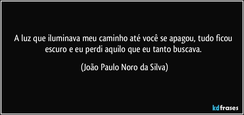 A luz que iluminava meu caminho até você se apagou, tudo ficou escuro e eu perdi aquilo que eu tanto buscava. (João Paulo Noro da Silva)