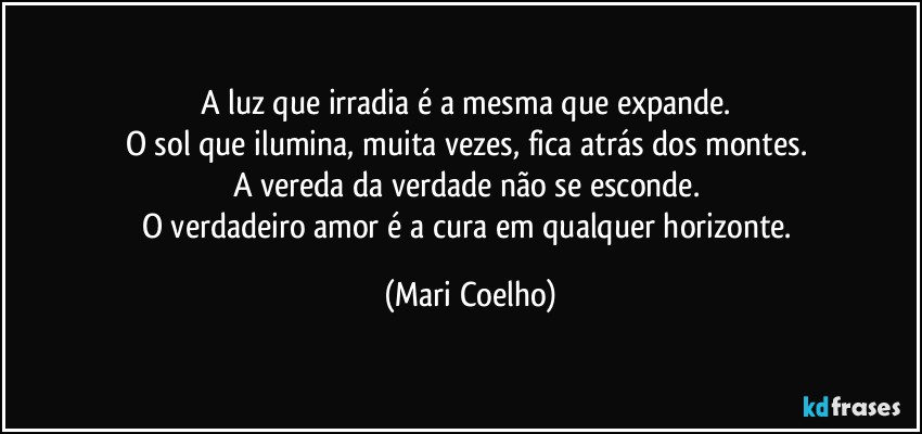 A luz que irradia é a mesma que expande. 
O sol que ilumina, muita vezes, fica atrás dos montes. 
A vereda da verdade não se esconde. 
O verdadeiro amor é a cura em qualquer horizonte. (Mari Coelho)