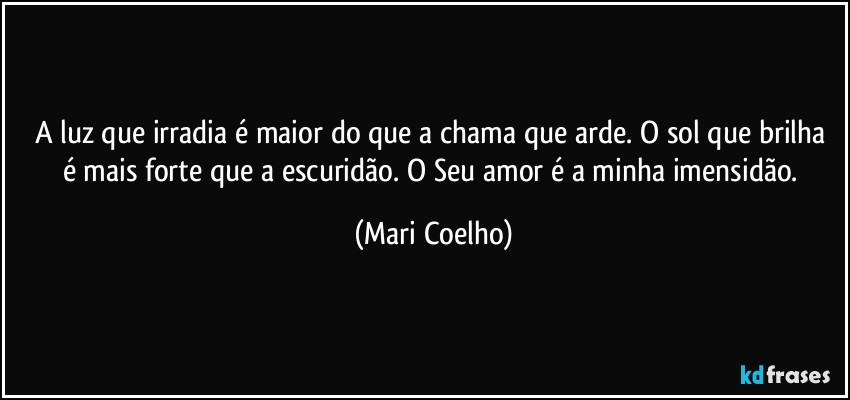 A luz que irradia é maior do que a chama que arde. O sol que brilha é mais forte que a escuridão. O Seu amor é a minha imensidão. (Mari Coelho)