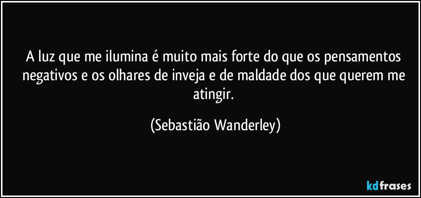 A luz que me ilumina é muito mais forte do que os pensamentos negativos e os olhares de inveja e de maldade dos que querem me atingir. (Sebastião Wanderley)