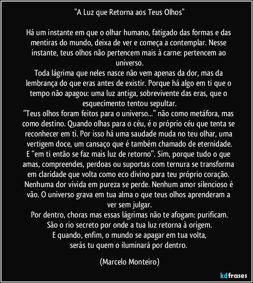 "A Luz que Retorna aos Teus Olhos"
Há um instante em que o olhar humano, fatigado das formas e das mentiras do mundo, deixa de ver e começa a contemplar. Nesse instante, teus olhos não pertencem mais à carne: pertencem ao universo.
Toda lágrima que neles nasce não vem apenas da dor, mas da lembrança do que eras antes de existir. Porque há algo em ti que o tempo não apagou: uma luz antiga, sobrevivente das eras, que o esquecimento tentou sepultar.
“Teus olhos foram feitos para o universo...” não como metáfora, mas como destino. Quando olhas para o céu, é o próprio céu que tenta se reconhecer em ti. Por isso há uma saudade muda no teu olhar, uma vertigem doce, um cansaço que é também chamado de eternidade.
E “em ti então se faz mais luz de retorno”. Sim, porque tudo o que amas, compreendes, perdoas ou suportas com ternura se transforma em claridade que volta como eco divino para teu próprio coração. Nenhuma dor vivida em pureza se perde. Nenhum amor silencioso é vão. O universo grava em tua alma o que teus olhos aprenderam a ver sem julgar.
Por dentro, choras mas essas lágrimas não te afogam: purificam.
São o rio secreto por onde a tua luz retorna à origem.
E quando, enfim, o mundo se apagar em tua volta,
serás tu quem o iluminará por dentro. (Marcelo Monteiro)
