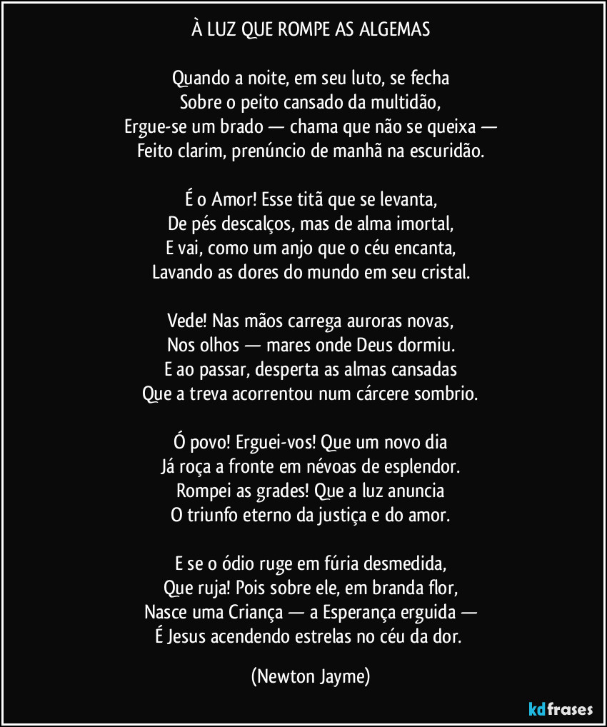 À LUZ QUE ROMPE AS ALGEMAS
Quando a noite, em seu luto, se fecha
Sobre o peito cansado da multidão,
Ergue-se um brado — chama que não se queixa —
Feito clarim, prenúncio de manhã na escuridão.
É o Amor! Esse titã que se levanta,
De pés descalços, mas de alma imortal,
E vai, como um anjo que o céu encanta,
Lavando as dores do mundo em seu cristal.
Vede! Nas mãos carrega auroras novas,
Nos olhos — mares onde Deus dormiu.
E ao passar, desperta as almas cansadas
Que a treva acorrentou num cárcere sombrio.
Ó povo! Erguei-vos! Que um novo dia
Já roça a fronte em névoas de esplendor.
Rompei as grades! Que a luz anuncia
O triunfo eterno da justiça e do amor.
E se o ódio ruge em fúria desmedida,
Que ruja! Pois sobre ele, em branda flor,
Nasce uma Criança — a Esperança erguida —
É Jesus acendendo estrelas no céu da dor. (Newton Jayme)