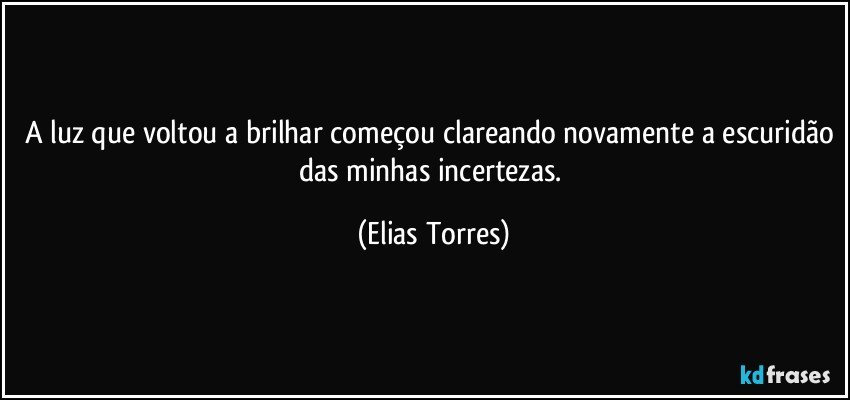 A luz que voltou a brilhar começou clareando novamente a escuridão das minhas incertezas. (Elias Torres)