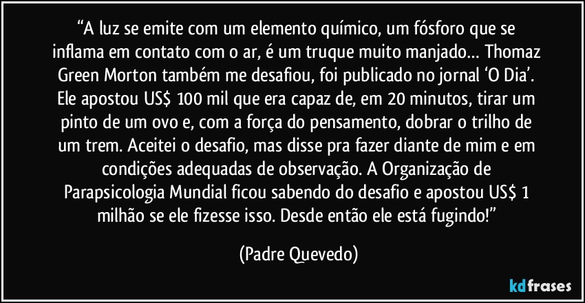 “A luz se emite com um elemento químico, um fósforo que se inflama em contato com o ar, é um truque muito manjado… Thomaz Green Morton também me desafiou, foi publicado no jornal ‘O Dia’. Ele apostou US$ 100 mil que era capaz de, em 20 minutos, tirar um pinto de um ovo e, com a força do pensamento, dobrar o trilho de um trem. Aceitei o desafio, mas disse pra fazer diante de mim e em condições adequadas de observação. A Organização de Parapsicologia Mundial ficou sabendo do desafio e apostou US$ 1 milhão se ele fizesse isso. Desde então ele está fugindo!” (Padre Quevedo)