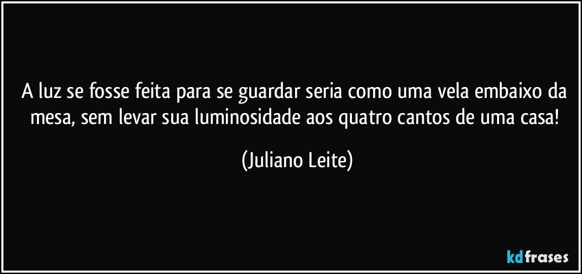 A luz se fosse feita para se guardar seria como uma vela embaixo da mesa, sem levar sua luminosidade aos quatro cantos de uma casa! (Juliano Leite)