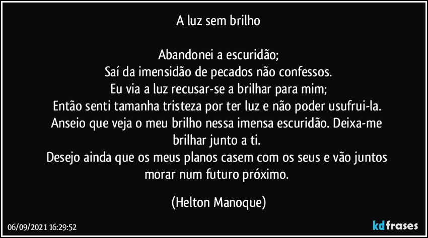 A luz sem brilho

Abandonei a escuridão;
Saí da imensidão de pecados não confessos.
Eu via a luz recusar-se a brilhar para mim;
Então senti tamanha tristeza por ter luz e não poder usufrui-la. 
Anseio que veja o meu brilho nessa imensa escuridão. Deixa-me brilhar junto a ti. 
Desejo ainda que os meus planos casem com os seus e vão juntos morar num futuro próximo. (Helton Manoque)