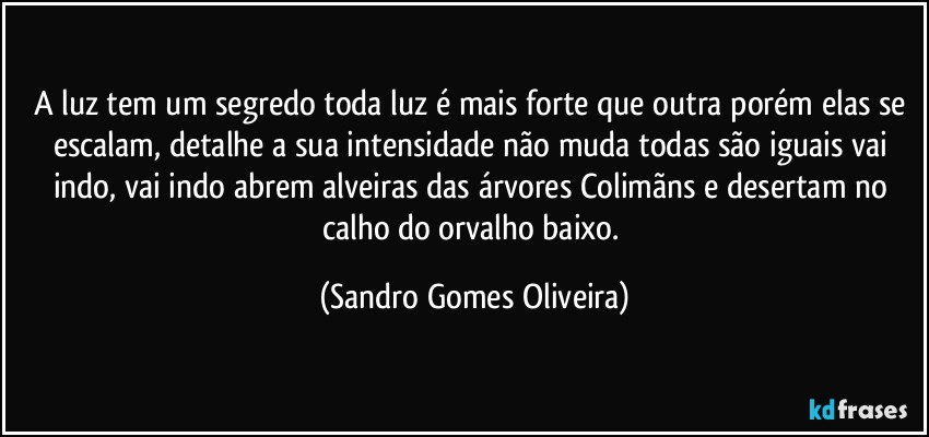 A luz tem um segredo toda luz é mais forte que outra porém elas se escalam, detalhe a sua intensidade não muda todas são iguais vai indo, vai indo abrem alveiras das árvores Colimãns e desertam no calho do orvalho baixo. (Sandro Gomes Oliveira)