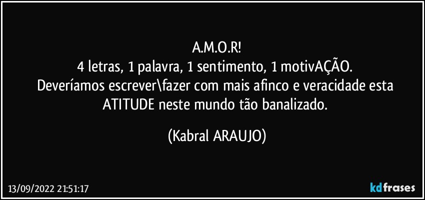 A.M.O.R!
4 letras, 1 palavra, 1 sentimento, 1 motivAÇÃO. 
Deveríamos escrever\fazer com  mais afinco e veracidade esta ATITUDE neste mundo tão banalizado. (KABRAL ARAUJO)