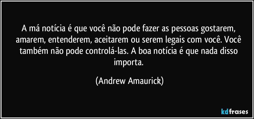 A má notícia é que você não pode fazer as pessoas gostarem, amarem, entenderem, aceitarem ou serem legais com você. Você também não pode controlá-las. A boa notícia é que nada disso importa. (Andrew Amaurick)