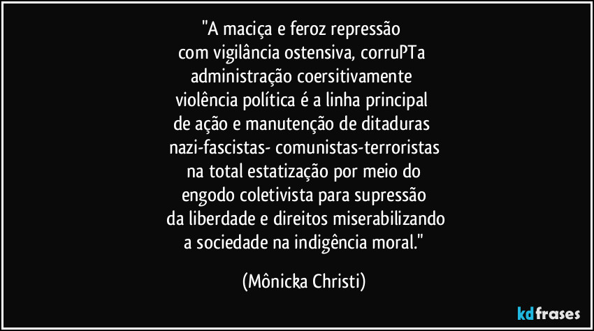 "A maciça e feroz repressão 
com vigilância ostensiva, corruPTa 
administração coersitivamente 
violência política é a linha principal 
de ação e manutenção de ditaduras 
nazi-fascistas- comunistas-terroristas
 na total estatização por meio do 
engodo coletivista para supressão
 da liberdade e direitos miserabilizando
 a sociedade na indigência moral." (Mônicka Christi)