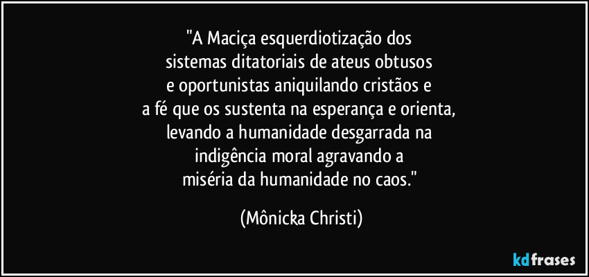 "A Maciça esquerdiotização dos 
sistemas ditatoriais de ateus obtusos 
e oportunistas aniquilando cristãos e 
a fé que os sustenta na esperança e orienta, 
levando a humanidade desgarrada na 
indigência moral agravando a 
miséria da humanidade no caos." (Mônicka Christi)