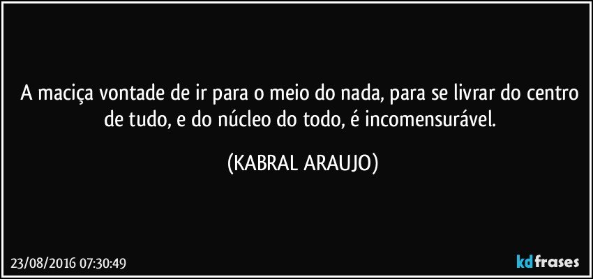 A maciça vontade de ir para o meio do nada, para se livrar do centro de tudo, e do núcleo do todo, é incomensurável. (KABRAL ARAUJO)