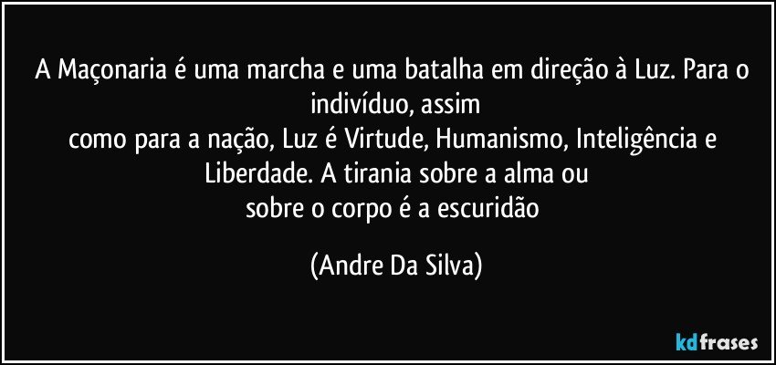 A Maçonaria é uma marcha e uma batalha em direção à Luz. Para o indivíduo, assim
como para a nação, Luz é Virtude, Humanismo, Inteligência e Liberdade. A tirania sobre a alma ou
sobre o corpo é a escuridão (Andre Da Silva)