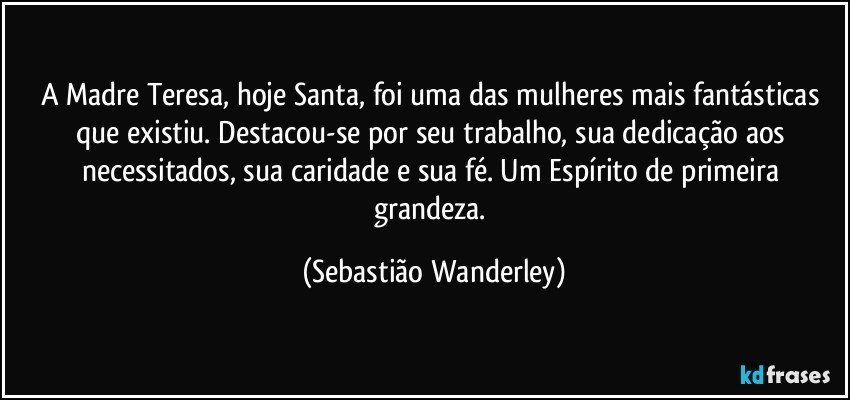 A Madre Teresa, hoje Santa, foi uma das mulheres mais fantásticas que existiu. Destacou-se por seu trabalho, sua dedicação aos necessitados, sua caridade e sua fé. Um Espírito de primeira grandeza. (Sebastião Wanderley)