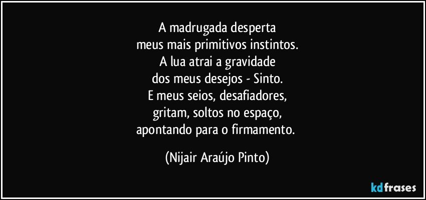 A madrugada desperta
meus mais primitivos instintos.
A lua atrai a gravidade
dos meus desejos - Sinto.
E meus seios, desafiadores,
gritam, soltos no espaço,
apontando para o firmamento. (Nijair Araújo Pinto)