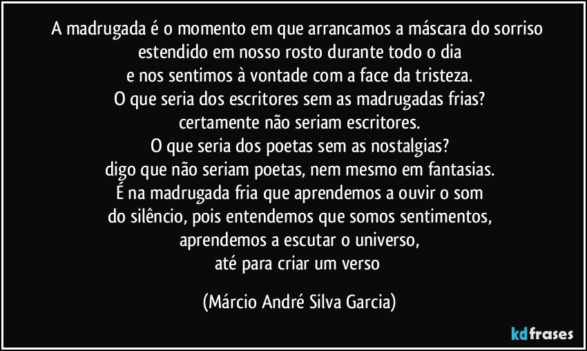 A madrugada é o momento em que arrancamos a máscara do sorriso estendido em nosso rosto durante todo o dia
e nos sentimos à vontade com a face da tristeza.
O que seria dos escritores sem as madrugadas frias?
certamente não seriam escritores.
O que seria dos poetas sem as nostalgias?
digo que não seriam poetas, nem mesmo em fantasias.
É na madrugada fria que aprendemos a ouvir o som
do silêncio, pois entendemos que somos sentimentos,
aprendemos a escutar o universo,
até para criar um verso (Márcio André Silva Garcia)