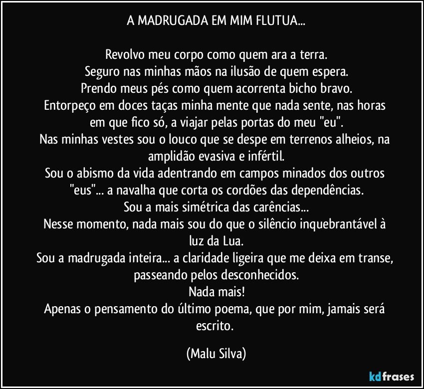 A MADRUGADA EM MIM FLUTUA...

Revolvo meu corpo como quem ara a terra.
Seguro nas minhas mãos na ilusão de quem espera.
Prendo meus pés como quem acorrenta bicho bravo.
Entorpeço em doces taças minha mente que nada sente, nas horas em que fico só, a viajar pelas portas do meu "eu".
Nas minhas vestes sou o louco que se despe em terrenos alheios, na amplidão evasiva e infértil.
Sou o abismo da vida adentrando em campos minados dos outros "eus"... a navalha que corta os cordões das dependências.
Sou a mais simétrica das carências...
Nesse momento, nada mais sou do que o silêncio inquebrantável à luz da Lua.
Sou a madrugada inteira... a claridade ligeira que me deixa em transe, passeando pelos desconhecidos.
Nada mais!
Apenas o pensamento do último poema, que por mim, jamais será escrito. (Malu Silva)