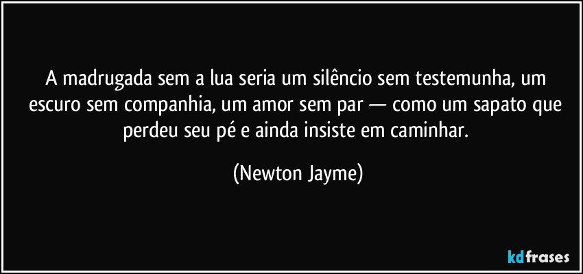 A madrugada sem a lua seria um silêncio sem testemunha, um escuro sem companhia, um amor sem par — como um sapato que perdeu seu pé e ainda insiste em caminhar. (Newton Jayme)
