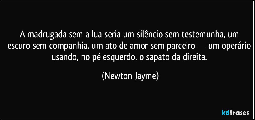 A madrugada sem a lua seria um silêncio sem testemunha, um escuro sem companhia, um ato de amor sem parceiro — um operário usando, no pé esquerdo, o sapato da direita. (Newton Jayme)