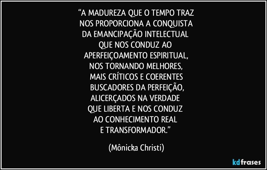 “A MADUREZA QUE O TEMPO TRAZ
 NOS PROPORCIONA A CONQUISTA 
DA EMANCIPAÇÃO INTELECTUAL 
QUE NOS CONDUZ  AO 
APERFEIÇOAMENTO ESPIRITUAL,
 NOS TORNANDO MELHORES, 
MAIS CRÍTICOS E COERENTES
 BUSCADORES  DA PERFEIÇÃO,
ALICERÇADOS NA VERDADE 
QUE LIBERTA E NOS CONDUZ 
AO CONHECIMENTO REAL 
E TRANSFORMADOR.” (Mônicka Christi)