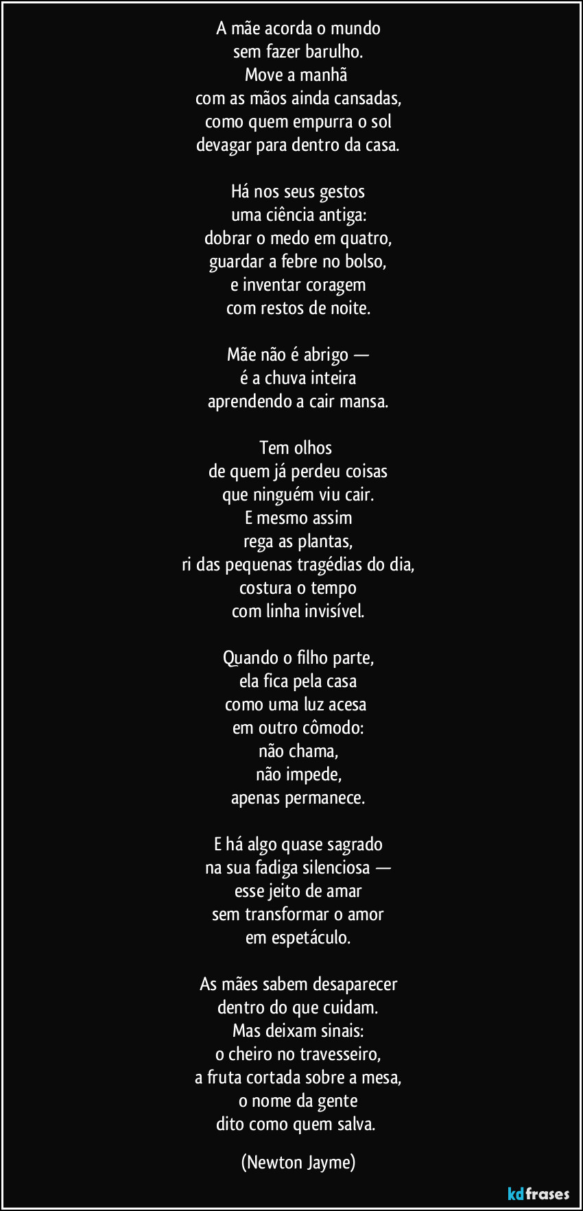 A mãe acorda o mundo
sem fazer barulho.
Move a manhã 
com as mãos ainda cansadas,
como quem empurra o sol
devagar para dentro da casa.

Há nos seus gestos
uma ciência antiga:
dobrar o medo em quatro,
guardar a febre no bolso,
e inventar coragem
com restos de noite.

Mãe não é abrigo —
é a chuva inteira
aprendendo a cair mansa.

Tem olhos 
de quem já perdeu coisas
que ninguém viu cair.
E mesmo assim
rega as plantas,
ri das pequenas tragédias do dia,
costura o tempo
com linha invisível.

Quando o filho parte,
ela fica pela casa
como uma luz acesa 
em outro cômodo:
não chama,
não impede,
apenas permanece.

E há algo quase sagrado
na sua fadiga silenciosa —
esse jeito de amar
sem transformar o amor
em espetáculo.

As mães sabem desaparecer
dentro do que cuidam.
Mas deixam sinais:
o cheiro no travesseiro,
a fruta cortada sobre a mesa,
o nome da gente
dito como quem salva. (Newton Jayme)