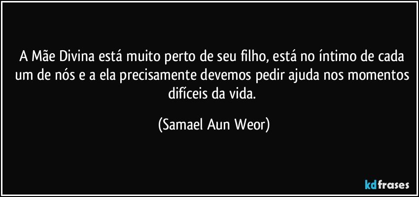 A Mãe Divina está muito perto de seu filho, está no íntimo de cada um de nós e a ela precisamente devemos pedir ajuda nos momentos difíceis da vida. (Samael Aun Weor)