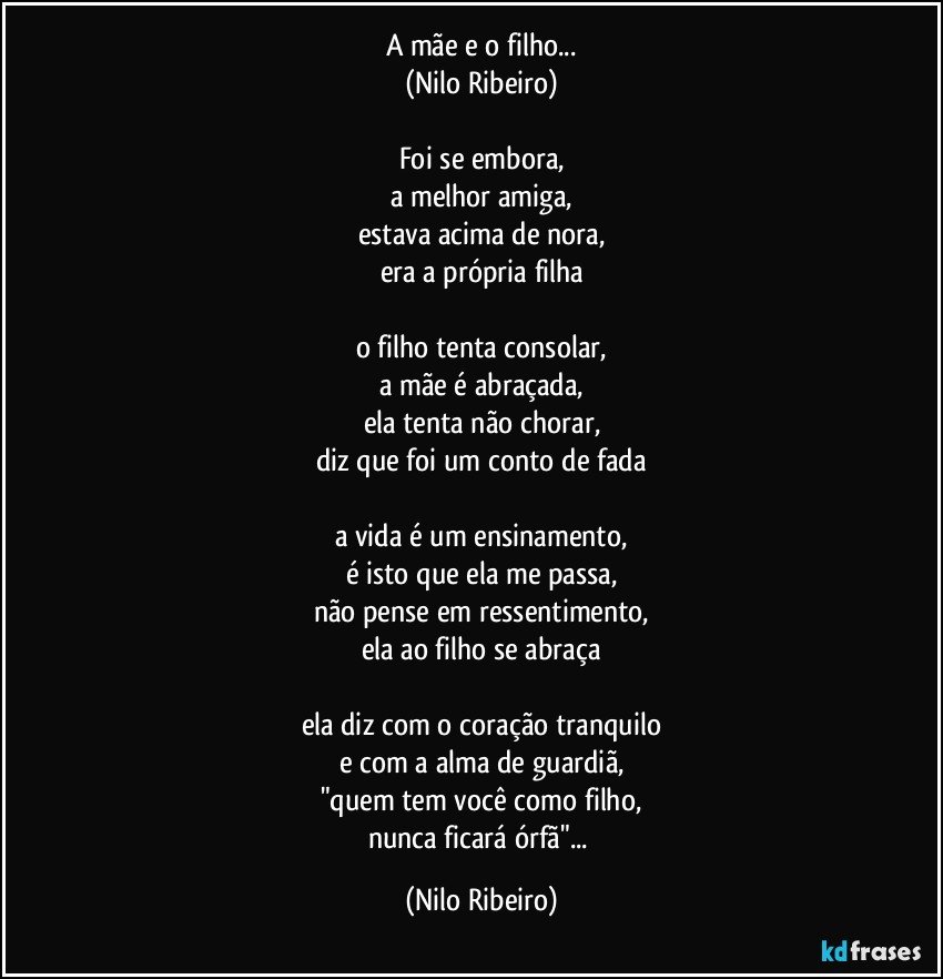 A mãe e o filho...
(Nilo Ribeiro)

Foi se embora,
a melhor amiga,
estava acima de nora,
era a própria filha

o filho tenta consolar,
a mãe é abraçada,
ela tenta não chorar,
diz que foi um conto de fada

a vida é um ensinamento,
é isto que ela me passa,
não pense em ressentimento,
ela ao filho se abraça

ela diz com o coração tranquilo
e com a alma de guardiã,
"quem tem você como filho,
nunca ficará órfã"... (Nilo Ribeiro)