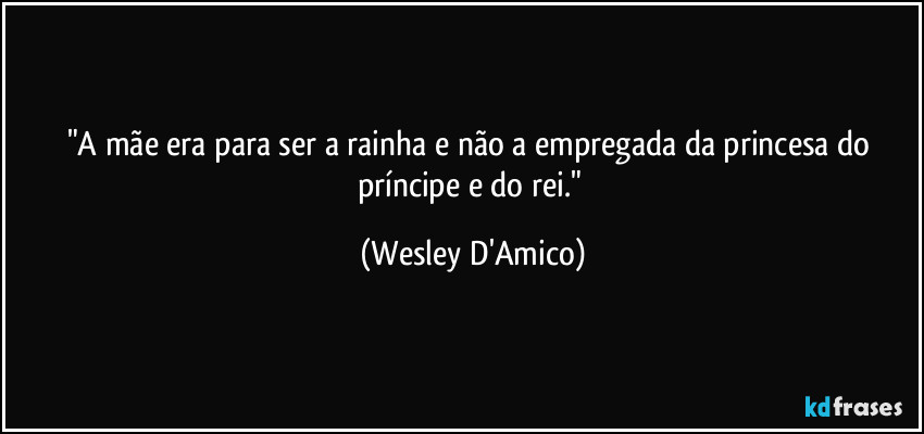 "A mãe era para  ser a rainha e não a empregada da princesa do príncipe e do rei." (Wesley D'Amico)