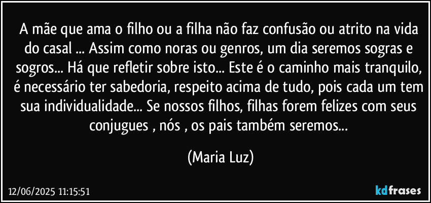 A mãe que ama o filho ou a filha não faz confusão ou atrito na vida do casal ... Assim como noras ou genros, um dia seremos sogras e sogros... Há que refletir sobre isto... Este é o caminho mais tranquilo, é necessário ter sabedoria, respeito acima de tudo, pois cada um tem sua individualidade... Se nossos filhos, filhas forem felizes com seus conjugues , nós , os pais também seremos... (Maria Luz)