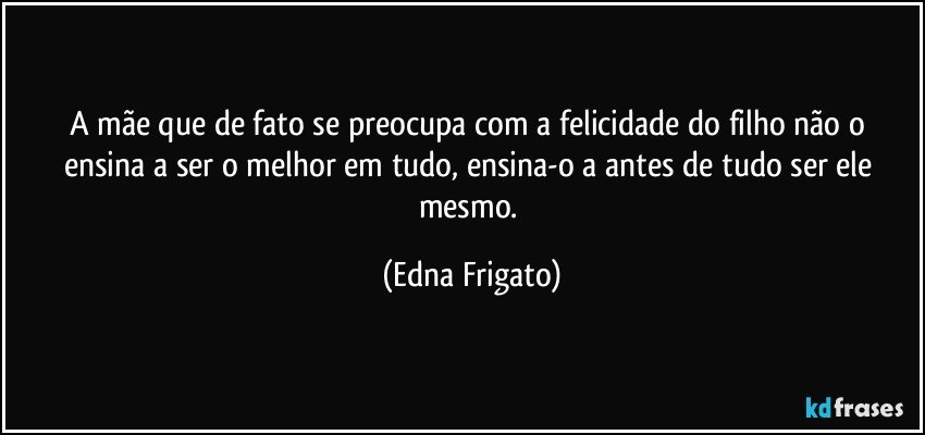 A mãe que de fato se preocupa com a felicidade do filho não o ensina a ser o melhor em tudo,  ensina-o a antes de tudo ser ele mesmo. (Edna Frigato)