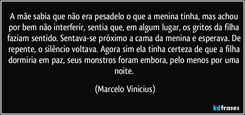 A mãe sabia que não era pesadelo o que a menina tinha, mas achou por bem não interferir, sentia que, em algum lugar, os gritos da filha faziam sentido. Sentava-se próximo a cama da menina e esperava. De repente, o silêncio voltava. Agora sim ela tinha certeza de que a filha dormiria em paz, seus monstros foram embora, pelo menos por uma noite. (Marcelo Vinicius)