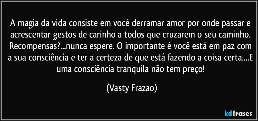 A magia da vida consiste em você derramar amor por onde passar e acrescentar gestos de carinho a todos que cruzarem o seu caminho. 
Recompensas?...nunca espere. O importante é você está em paz com a sua consciência e ter a certeza de que está fazendo a coisa certa...E uma consciência tranquila não tem preço! (Vasty Frazao)