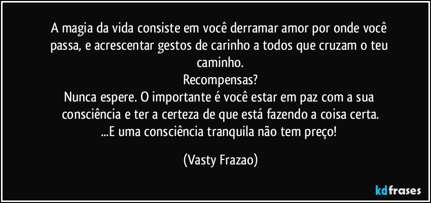 A magia da vida consiste em você derramar amor por onde você passa, e acrescentar gestos de carinho a todos que cruzam o teu caminho.
Recompensas?
Nunca espere. O importante é você estar em paz com a sua consciência e ter a certeza de que está fazendo a coisa certa.
...E uma consciência tranquila não tem preço! (Vasty Frazao)